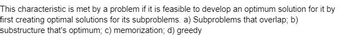 This characteristic is met by a problem if it is feasible to develop an optimum solution for it by
first creating optimal solutions for its subproblems. a) Subproblems that overlap; b)
substructure that's optimum; c) memorization; d) greedy