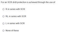 For an SCR di/dt protection is achieved through the use of:
O Rin series with SCR
O RL in series with SCR
O Lin series with SCR
O None of these
