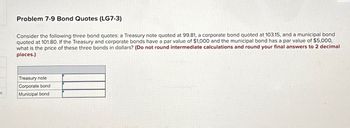 Problem 7-9 Bond Quotes (LG7-3)
Consider the following three bond quotes: a Treasury note quoted at 99.81, a corporate bond quoted at 103.15, and a municipal bond
quoted at 101.80. If the Treasury and corporate bonds have a par value of $1,000 and the municipal bond has a par value of $5,000,
what is the price of these three bonds in dollars? (Do not round intermediate calculations and round your final answers to 2 decimal
places.)
Treasury note
Corporate bond
Municipal bond