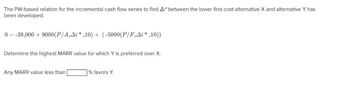 The PW-based relation for the incremental cash flow series to find A/* between the lower first-cost alternative X and alternative Y has
been developed.
0= -38,000 + 9000 (P/A,Ai *,10) + (-5000(P/F,Ai*,10))
Determine the highest MARR value for which Y is preferred over X.
Any MARR value less than
% favors Y.