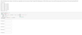 Some medications require a taper, in which the dose is gradually reduced over a period of days. Complete the following piece of code so that it outputs instructions for a taper regimen for Predinsone. The output should look like this:
Predinsone
Day 1: take 6 pills.
Day 2: take 5 pills.
Day 3: take 4 pills.
Day 4: take 3 pills
Day 5: take 2 pills
Day 6: take 1 pills
Total pills: 15
count, day, total 6, 1, 8
label.
1- "Prodinsone In
while > 8:
#(1)
label label "Day " + str(day) + ": take " + str(count) + " pills" + "\n"
count --
day
total
+1
+_
label label + "Total pills: " + str(total)
print (label)
(1) Answer:
(2) Answer:
(3) Answer:
(4) Answer:
(5) Answer:
#(2)
#(3)
#(4) and (5)