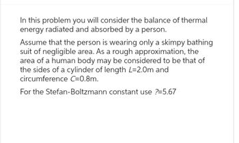 In this problem you will consider the balance of thermal
energy radiated and absorbed by a person.
Assume that the person is wearing only a skimpy bathing
suit of negligible area. As a rough approximation, the
area of a human body may be considered to be that of
the sides of a cylinder of length L=2.0m and
circumference C=0.8m.
For the Stefan-Boltzmann constant use ?=5.67