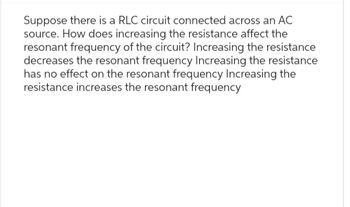 Suppose there is a RLC circuit connected across an AC
source. How does increasing the resistance affect the
resonant frequency of the circuit? Increasing the resistance
decreases the resonant frequency Increasing the resistance
has no effect on the resonant frequency Increasing the
resistance increases the resonant frequency