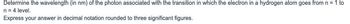 **Question:**

Determine the wavelength (in nm) of the photon associated with the transition in which the electron in a hydrogen atom goes from n = 1 to n = 4 level.
Express your answer in decimal notation rounded to three significant figures.