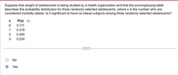 Suppose that weight of adolescents is being studied by a health organization and that the accompanying table
describes the probability distribution for three randomly selected adolescents, where x is the number who are
considered morbidly obese. Is it significant to have no obese subjects among three randomly selected adolescents?
x
0
1
2
3
P(x) O
0.111
0.215
0.450
0.224
No
Yes
***