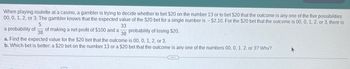 When playing roulette at a casino, a gambler is trying to decide whether to bet $20 on the number 13 or to bet $20 that the outcome is any one of the five possibilities
00, 0, 1, 2, or 3. The gambler knows that the expected value of the $20 bet for a single number is - $2.10. For the $20 bet that the outcome is 00, 0, 1, 2, or 3, there is
5
33
38
a probability of of making a net profit of $100 and a
38
probability of losing $20.
a. Find the expected value for the $20 bet that the outcome is 00, 0, 1, 2, or 3.
b. Which bet is better: a $20 bet on the number 13 or a $20 bet that the outcome is any one of the numbers 00, 0, 1, 2, or 3? Why?
(...