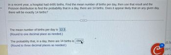 In a recent year, a hospital had 4495 births. Find the mean number of births per day, then use that result and the
Poisson distribution to find the probability that in a day, there are 14 births. Does it appear likely that on any given day,
there will be exactly 14 births?
The mean number of births per day is 12.3.
(Round to one decimal place as needed.)
The probability that, in a day, there are 14 births is .0947.
(Round to three decimal places as needed.)
14
(0.50
(0/1)