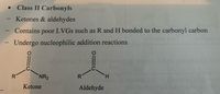 **Class II Carbonyls**

- Ketones & aldehydes
- Contains poor leaving groups (LVGs) such as R and H bonded to the carbonyl carbon
- Undergo nucleophilic addition reactions

**Diagram Description:**

1. **Ketone Structure:**
   - Shows a carbonyl group (C=O) with the carbon atom bonded to two substituents, an unspecified group (R) and an amine group (NR₂).

2. **Aldehyde Structure:**
   - Displays a carbonyl group (C=O) where the carbon atom is bonded to an unspecified group (R) and a hydrogen atom (H).

These diagrams illustrate the structural differences between ketones and aldehydes, highlighting their bonding patterns and tendency to undergo nucleophilic addition reactions due to their carbonyl groups.