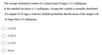 The average cholesterol content of a certain brand of eggs is 215 milligrams,
& the standard deviation is 15 milligrams. Assume the variable is normally distributed.
If a sample of 36 eggs is selected, then/the probability that the mean of the sample will
be larger than 220 milligrams.
0.0228
0.0475
0.3707
None
