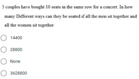 5 couples have bought 10 seats in the same row for a concert. In how
many Different ways can they be seated if all the men sit together and
all the women sit together
O 14400
O 28800
O None
O 3628800
