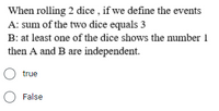 When rolling 2 dice , if we define the events
A: sum of the two dice equals 3
B: at least one of the dice shows the number 1
then A and B are independent.
O true
O False
