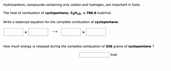 Hydrocarbons, compounds containing only carbon and hydrogen, are important in fuels.
The heat of combustion of cyclopentane, C5H10, is 786.6 kcal/mol.
Write a balanced equation for the complete combustion of cyclopentane.
How much energy is released during the complete combustion of 336 grams of cyclopentane ?
kcal