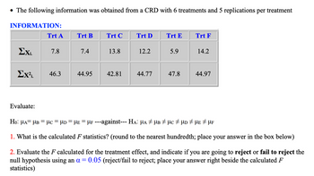 • The following information was obtained from a CRD with 6 treatments and 5 replications per treatment
INFORMATION:
Exi.
Trt A
Evaluate:
7.8
Ex²i. 46.3
Trt B
7.4
44.95
Trt C
13.8
42.81
Trt D
12.2
44.77
Trt E
5.9
47.8
Trt F
14.2
44.97
Ho: μA= μB = μc = µD = µẸ = µF ---against--- Hä: µa ‡ µb ‡ µc ‡ µd ‡ µE ‡ µF
1. What is the calculated F statistics? (round to the nearest hundredth; place your answer in the box below)
2. Evaluate the F calculated for the treatment effect, and indicate if you are going to reject or fail to reject the
null hypothesis using an a = 0.05 (reject/fail to reject; place your answer right beside the calculated F
statistics)