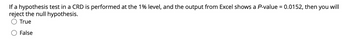 If a hypothesis test in a CRD is performed at the 1% level, and the output from Excel shows a P-value = 0.0152, then you will
reject the null hypothesis.
True
False