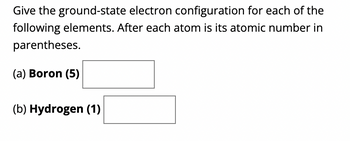 **Understanding Electron Configurations**

In this section, we will explore the ground-state electron configurations for each of the following elements. The atomic number for each element is provided in parentheses. This information will help you determine how the electrons are distributed in various atomic orbitals.

### Problem Statement

Provide the ground-state electron configuration for each of the following elements. The atomic number is given in parentheses.

(a) **Boron (5)**:
    - *Configuration: _____*

(b) **Hydrogen (1)**:
    - *Configuration: _____*

### Explanation

**Ground-state electron configuration** is the arrangement of electrons around the nucleus of an atom in its lowest energy state.

1. **Boron (5)**:
    - Atomic Number: 5
    - Electron Configuration: To find the electron configuration, we fill the orbitals in the order of increasing energy levels until we reach the total number of electrons which equals the atomic number.

2. **Hydrogen (1)**:
    - Atomic Number: 1
    - Electron Configuration: Since hydrogen only has one electron, the electron configuration is straightforward.

### Filling Order (Aufbau Principle)
The filling order for electron orbitals follows the pattern:
1s < 2s < 2p < 3s < 3p < 4s and so forth.

Use this principle to complete the electron configurations of Boron and Hydrogen as per the guidelines.

Complete the boxes with the correct electron configurations considering the filling order of the electron orbitals.