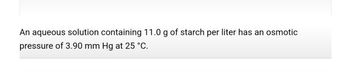 **Osmotic Pressure of a Starch Solution**

An aqueous solution containing 11.0 g of starch per liter has an osmotic pressure of 3.90 mm Hg at 25 °C.

This statement describes a chemical property of a starch solution, specifically focusing on its osmotic pressure—a measure of a solution's tendency to absorb water and equalize concentrations when separated by a semi-permeable membrane. The experiment conditions are set at a standard room temperature of 25 °C. Understanding this concept is crucial in fields like chemistry and biology, where osmotic pressure plays a key role in processes such as nutrient absorption and cellular water balance.