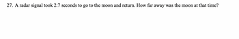 **Problem 27:** A radar signal took 2.7 seconds to travel to the moon and back. How far away was the moon at that time?

To determine the distance between the Earth and the moon, we can use the speed of light, which is approximately \(299,792,458\) meters per second. The total travel time for the radar signal is 2.7 seconds.

The formula to calculate the distance \(d\) is:
\[ d = \frac{{\text{speed of light} \times \text{time}}}{2} \]

Substituting the known values:
\[ d = \frac{{299,792,458 \, \text{m/s} \times 2.7 \, \text{s}}}{2} \]

By performing the calculation, you arrive at the approximate distance from Earth to the moon at that time.