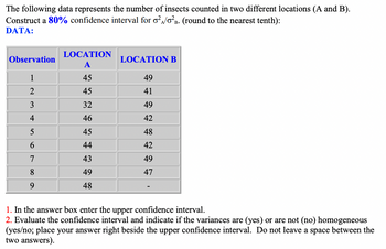 The following data represents the number of insects counted in two different locations (A and B).
Construct a 80% confidence interval for o²/02B. (round to the nearest tenth):
DATA:
Observation
1
2
3
4
5
6
7
8
9
LOCATION
A
45
45
32
46
45
44
43
49
48
LOCATION B
49
41
49
42
48
42
49
47
1. In the answer box enter the upper confidence interval.
2. Evaluate the confidence interval and indicate if the variances are (yes) or are not (no) homogeneous
(yes/no; place your answer right beside the upper confidence interval. Do not leave a space between the
two answers).