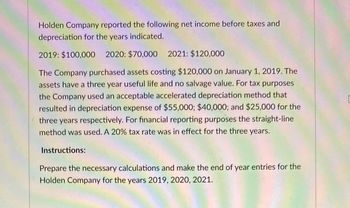 Holden Company reported the following net income before taxes and
depreciation for the years indicated.
2019: $100,000 2020: $70,000 2021: $120,000
The Company purchased assets costing $120,000 on January 1, 2019. The
assets have a three year useful life and no salvage value. For tax purposes
the Company used an acceptable accelerated depreciation method that
resulted in depreciation expense of $55,000; $40,000; and $25,000 for the
three years respectively. For financial reporting purposes the straight-line
method was used. A 20% tax rate was in effect for the three years.
Instructions:
Prepare the necessary calculations and make the end of year entries for the
Holden Company for the years 2019, 2020, 2021.