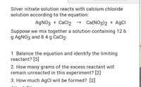 Silver nitrate solution reacts with calcium chloride
solution according to the equation:
AGNO3 + CaCl2 → Ca(NO3)2 + AGCI
Suppose we mix together a solution containing 12.6
g AGNO3 and 8.4 g CaCl2.
1 Balance the equation and identify the limiting
reactant? [5]
2. How many grams of the excess reactant will
remain unreacted in this experiment? [2]
3. How much AgCl will be formed? [2]
