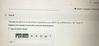 16 of 21
I Review | Constants | Periodic Ta
Part B
Calculate the pH of a 0.10 M solution of hypochlorous acid, HOCI. K. of HOCI is 3.5 x 10 * at 25 °C.
-8
Express your answer numerically using two decimal places.
• View Available Hint(s)
pH =
