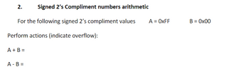 **2. Signed 2’s Complement Numbers Arithmetic**

For the following signed 2’s complement values:  
A = 0xFF  
B = 0x00  

Perform actions (indicate overflow):

- A + B =
- A - B =

(Note: In signed 2's complement, 0xFF typically represents the value -1, and 0x00 represents 0. Please perform the arithmetic operations and check for overflow accordingly.)