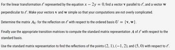 For the linear transformation & represented by the equation x - 2y = 0, find a vector v parallel to e, and a vector w
perpendicular to l. Make your vectors v and w simple so that your computations are not overly complicated.
Determine the matrix Au for the reflection on l with respect to the ordered basis U
==
{v, w}.
Finally use the appropriate transition matrices to compute the standard matrix representation A of l with respect to the
standard basis.
Use the standard matrix representation to find the reflections of the points (2, 1), (−1, 2), and (5,0) with respect to l.