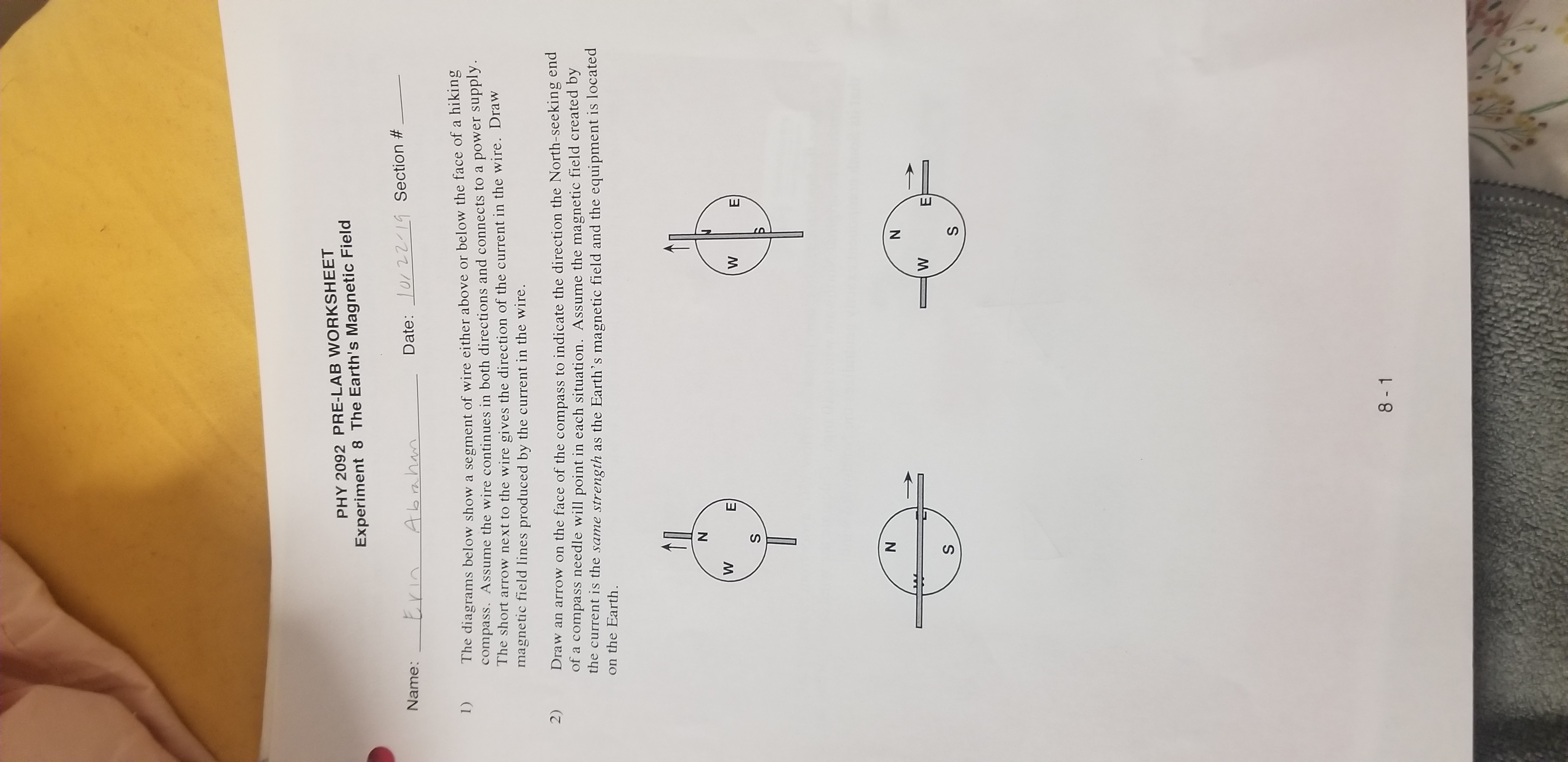 PHY 2092 PRE-LAB WORKSHEET
Experiment 8 The Earth's Magnetic Field
Date: 10/ 2214 Section #
Abahan
Name:
he diagrams below show a segment of wire either above or below the face of a hiking
compass. ASsume the wire continues in both directions and connects to a power supply.
The short arrow next to the wire gives the direction of the current in the wire. Draw
magnetic field lines produced by the current in the wire.
1)
Draw an arrow on the face of the compass to indicate the direction the North-seeking end
of a compass needle will point in each situation. Assume the magnetic field created by
the current is the same strength as the Earth's magnetic field and the equipment is located
on the Earth.
2)
N
W
W
E
S
N
N
W
Е
S
S
8 -1
