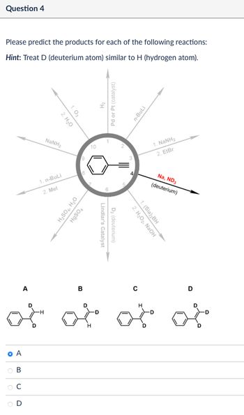 Question 4
Please predict the products for each of the following reactions:
Hint: Treat D (deuterium atom) similar to H (hydrogen atom).
1.03
2. H₂O
catalyst)
n-BuLi
NaNH,
10
1. NaNH2
2. EtBr
1. n-BuLi
2. Mel
H₂SO4, H₂O
HgSO4
Lindlar's
D₂ (deuterium)
s Catalyst
Na, ND3
(deuterium)
1. (Sia)2BH
2. H₂O2, NaOH
A
B
of at
H
C
D
of of
O A
B
C
D