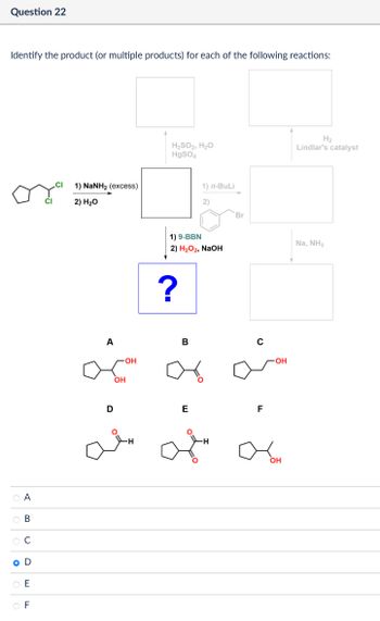 Question 22
Identify the product (or multiple products) for each of the following reactions:
CI
1) NaNH2 (excess)
CI
2) H₂O
A
B
C
O D
E
F
H₂
H₂SO2, H₂O
HgSO4
Lindlar's catalyst
1) n-BuLi
2)
Br
1) 9-BBN
2) H₂O2, NaOH
?
A
OH
-OH
B
४
0
D
E
F
-OH
OH
Na, NH3