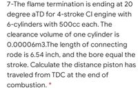 7-The flame termination is ending at 20
degree aTD for 4-stroke Cl engine with
6-cylinders with 500cc each. The
clearance volume of one cylinder is
0.00006m3.The length of connecting
rode is 6.54 inch, and the bore equal the
stroke. Calculate the distance piston has
traveled from TDC at the end of
combustion. *
