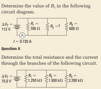 Determine the value of R, in the following
circuit diagram.
AG =
112 V
R =
E700 N
R3 =
600 N
R =?
(A)
| = 0.720 A
Question 8
Determine the total resistance and the current
through the branches of the following circuit.
AVG =
75.0 V
R =
1.250 kN
R2 =
1.500 kM
R3 =
:2.200 kN
