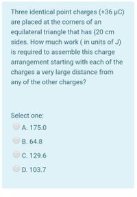 Three identical point charges (+36 µC)
are placed at the corners of an
equilateral triangle that has {20 cm
sides. How much work ( in units of J)
is required to assemble this charge
arrangement starting with each of the
charges a very large distance from
any of the other charges?
Select one:
A. 175.0
B. 64.8
C. 129.6
D. 103.7
