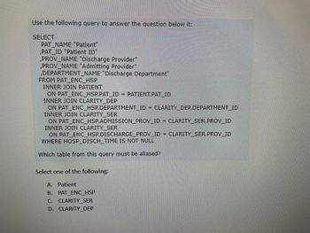 Use the following query to answer the question below it:

```sql
SELECT
    PAT_NAME "Patient",
    PAT_ID "Patient ID",
    PROV_NAME "Discharge Provider",
    PROV_NAME "Admitting Provider",
    DEPARTMENT_NAME "Discharge Department"
FROM PAT_ENC_HSP
    INNER JOIN PATIENT
        ON PAT_ENC_HSP.PAT_ID = PATIENT.PAT_ID
    INNER JOIN CLARITY_DEP
        ON PAT_ENC_HSP.DEPARTMENT_ID = CLARITY_DEP.DEPARTMENT_ID
    INNER JOIN CLARITY_SER
        ON PAT_ENC_HSP.ADMISSION_PROV_ID = CLARITY_SER.PROV_ID
    INNER JOIN CLARITY_SER
        ON PAT_ENC_HSP.DISCHARGE_PROV_ID = CLARITY_SER.PROV_ID
WHERE HOSP_DISCH_TIME IS NOT NULL
```

Which table from this query must be aliased?

Select one of the following:
- A. Patient
- B. PAT_ENC_HSP
- C. CLARITY_SER
- D. CLARITY_DEP