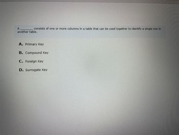 A
consists of one or more columns in a table that can be used together to identify a single row in
another table.
A. Primary Key
B. Compound Key
C. Foreign Key
D. Surrogate Key