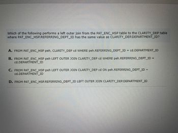 Which of the following performs a left outer join from the PAT_ENC_HSP table to the CLARITY_DEP table where PAT_ENC_HSP.REFERRING_DEPT_ID has the same value as CLARITY_DEP.DEPARTMENT_ID?

A.  
```sql
FROM PAT_ENC_HSP peh, CLARITY_DEP cd WHERE peh.REFERRING_DEPT_ID = cd.DEPARTMENT_ID
```

B.  
```sql
FROM PAT_ENC_HSP peh LEFT OUTER JOIN CLARITY_DEP cd WHERE peh.REFERRING_DEPT_ID = cd.DEPARTMENT_ID
```

C.  
```sql
FROM PAT_ENC_HSP peh LEFT OUTER JOIN CLARITY_DEP cd ON peh.REFERRING_DEPT_ID = cd.DEPARTMENT_ID
```

D.  
```sql
FROM PAT_ENC_HSP.REFERRING_DEPT_ID LEFT OUTER JOIN CLARITY_DEP.DEPARTMENT_ID
```

**Explanation:**

Option C correctly uses the `LEFT OUTER JOIN` syntax with the `ON` clause to join `PAT_ENC_HSP` and `CLARITY_DEP` based on matching `REFERRING_DEPT_ID` and `DEPARTMENT_ID`.