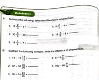 Subtract the following numbers. Write the difference in simplest form.
Subtract the following. Write the difference in simplest form.
Reinforcer
A.
1. 12 - 6 =
4.8릉-4=
on
due er
2. 30 - 20 =
5. 16*
-83=
8
3. 14-7
=
1. 14 – 12 =
15
13
4. 6 - 5
90
71
or
11
35
2. 32 – 30
5. 100 – 90 A
14
36
23
3. 18 – 14
25
B.
