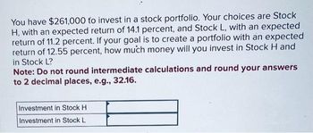 You have $261,000 to invest in a stock portfolio. Your choices are Stock
H, with an expected return of 14.1 percent, and Stock L, with an expected
return of 11.2 percent. If your goal is to create a portfolio with an expected
return of 12.55 percent, how much money will you invest in Stock H and
in Stock L?
Note: Do not round intermediate calculations and round your answers
to 2 decimal places, e.g., 32.16.
Investment in Stock H
Investment in Stock L