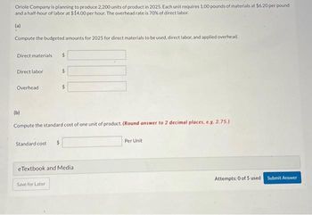 Oriole Company is planning to produce 2,200 units of product in 2025. Each unit requires 1.00 pounds of materials at $6.20 per pound
and a half-hour of labor at $14.00 per hour. The overhead rate is 70% of direct labor.
(a)
Compute the budgeted amounts for 2025 for direct materials to be used, direct labor, and applied overhead.
Direct materials
Direct labor
Overhead
Standard cost $
$
$
(b)
Compute the standard cost of one unit of product. (Round answer to 2 decimal places, e.g. 2.75.)
Save for Later
$
eTextbook and Media.
Per Unit
Attempts: 0 of 5 used
Submit Answer