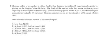 3. Shondra wishes to accumulate a college fund for her daughter by making 17 equal annual deposits be-
ginning on the daughter's first birthday. The fund will be used to make four annual tuition payments
beginning on the daughter's 18th birthday. The first tuition payment will be $15,000, with the subsequent
payments increasing by 8% each year. Shondra earns interest on her investment at a 5% annual effective
rate.
Determine the minimum amount of her annual deposit.
A. Less than $2,200
B. At least $2,200, but less than $2,400
C. At least $2,400, but less than $2,600
D. At least $2,600, but less than $2,800
E. At least $2,800