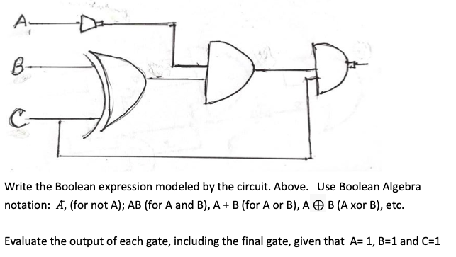 A-
B-
Write the Boolean expression modeled by the circuit. Above. Use Boolean Algebra
notation: A, (for not A); AB (for A and B), A + B (for A or B), A O B (A xor B), etc.
Evaluate the output of each gate, including the final gate, given that A= 1, B=1 and C=1
