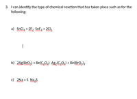 3. I can identify the type of chemical reaction that has taken place such as for the
following:
a) SnCl, + 2F, SnF + 2Cl,
|
b) 2Ag(Bro,) + Be(C,0,) Ag2 C,0,) + Be(Brog)2
c) 2Na + S Na,s
