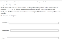 Determine the intervals on which the function is concave up or down and find the points of inflection.
y = 7x2 + In(x)
(x > 0)
Provide intervals in the form (*, *). Use the symbol co for infinity, U for combining intervals, and an appropriate type of
parenthesis "(", ")", "[", or "]", depending on whether the interval is open or closed. Enter Ø if the interval is empty.
Provide points of inflection as a comma-separated list of (x, y) ordered pairs. If the function does not have any inflection points,
enter DNE.
Use exact values for all responses.
concave up:
concave down:
(х, у) —
