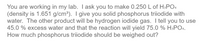 You are working in my lab. I ask you to make 0.250 L of H₃PO₄ (density is 1.651 g/cm³). I give you solid phosphorus triiodide with water. The other product will be hydrogen iodide gas. I tell you to use 45.0% excess water and that the reaction will yield 75.0% H₃PO₄. How much phosphorus triiodide should be weighed out?