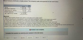 Menlo Company distributes a single product. The company's sales and expenses for last month follow:
Sales.
Variable expenses
Contribution margin
Fixed expenses
Net operating income.
Total
$ 308,000
215,600
92,400
75,600
$ 16,800
Required:
1. What is the monthly break-even point in unit sales and in dollar sales?
2. Without resorting to computations, what is the total contribution margin at the break-even point?
3-a. How many units would have to be sold each month to attain a target profit of $35,400?
3-b. Verify your answer by preparing a contribution format income statement at the target sales level.
4. Refer to the original data. Compute the company's margin of safety in both dollar and percentage terms.
5. What is the company's CM ratio? If the company can sell more units thereby increasing sales by $60,000 per month and there is no
change in fixed expenses, by how much would you expect monthly net operating income to increase?
Ren 1
Per
Unit
$ 20
14
$6
Answer is not complete.
Complete this question by entering your answers in the tabs below.
Ren 2
Rea 3A
Ren 3R
Ren 4
Ren 5