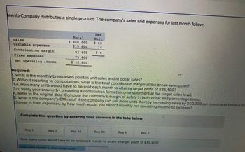 Menlo Company distributes a single product. The company's sales and expenses for last month follow:
Sales
Variable expenses
Contribution margin
Fixed expenses
Net operating income
Total
$ 308,000
215,600
92,400
75,600
$ 16,800
Required:
1. What is the monthly break-even point in unit sales and in dollar sales?
2. Without resorting to computations, what is the total contribution margin at the break-even point?
3-a. How many units would have to be sold each month to attain a target profit of $35,400?
3-b. Verify your answer by preparing a contribution format income statement at the target sales level.
Req 1
Per
Unit
$ 20
14
$6
4. Refer to the original data. Compute the company's margin of safety in both dollar and percentage terms.
5. What is the company's CM ratio? If the company can sell more units thereby increasing sales by $60,000 per month and there is no
change in fixed expenses, by how much would you expect monthly net operating income to increase?
Req 2
Complete this question by entering your answers in the tabs below.
Req 3A
Req 3B
Req 4
Req 5
How many units would have to be sold each month to attain a target profit of $35,400?
Units sales needed to attain target profit