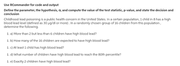 Use RCommander for code and output
Define the parameter, the hypothesis, a, and compute the value of the test statistic, p-value, and state the decision and
conclusion
Childhood lead poisoning is a public health concern in the United States. In a certain population, 1 child in 8 has a high
blood lead level (defined as 30 µg/dl or more). In a randomly chosen group of 16 children from this population,
determine the following.
1. a) More than 2 but less than 6 children have high blood lead?
1. b) How many of the 16 children are expected to have high blood lead?
1. c) At least 1 child has high blood lead?
1. d) What number of children have high blood lead to reach the 80th percentile?
1. e) Exactly 2 children have high blood lead?