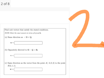 2 of 8
Find unit vectors that satisfy the stated conditions.
NOTE: Enter the exact answers in terms of i,j and k.
(a) Same direction as - 2i+5j.
(b) Oppositely directed to 6i- 4j+ 4k.
(c) Same direction as the vector from the point A(-2, 0, 2) to the point
B(2, 1, 1).
W =
2