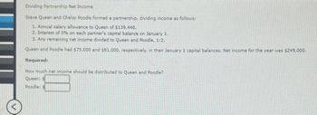 Dividing Partnership Net Income
Steve Queen and Chelsy Poodle formed a partnership, dividing income as follows:
1. Annual salary allowance to Queen of $139,440.
2. Interest of 5% on each partner's capital balance on January 1.
3. Any remaining net income divided to Queen and Poodle, 1:2.
Queen and Poodle had $75,000 and $81,000, respectively, in their January 1 capital balances. Net income for the year was $249,000.
Required:
How much net income should be distributed to Queen and Poodle?
Queen: $
Poodle: $