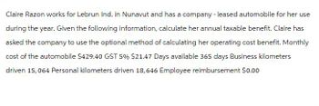 Claire Razon works for Lebrun Ind. in Nunavut and has a company - leased automobile for her use
during the year. Given the following information, calculate her annual taxable benefit. Claire has
asked the company to use the optional method of calculating her operating cost benefit. Monthly
cost of the automobile $429.40 GST 5% $21.47 Days available 365 days Business kilometers
driven 15,064 Personal kilometers driven 18,646 Employee reimbursement $0.00